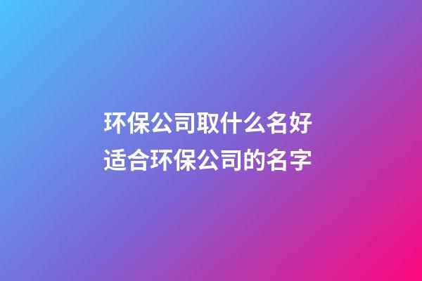 环保公司取什么名好 适合环保公司的名字